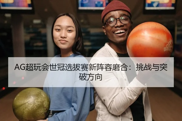 AG超玩会世冠选拔赛新阵容磨合：挑战与突破方向